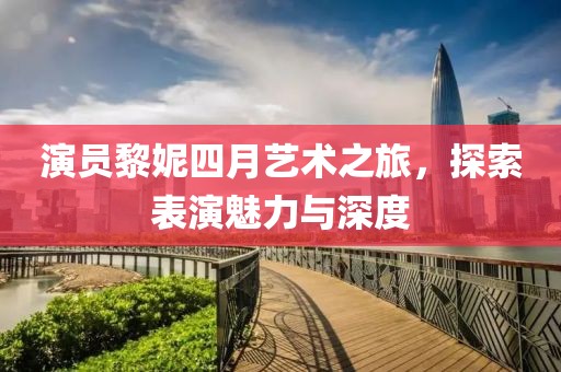 演员黎妮四月艺术之旅，探索表演魅力与深度