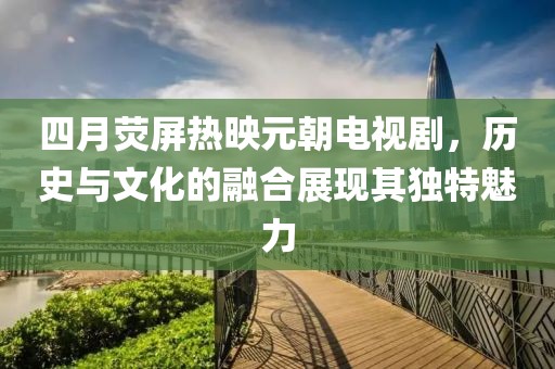 四月荧屏热映元朝电视剧，历史与文化的融合展现其独特魅力