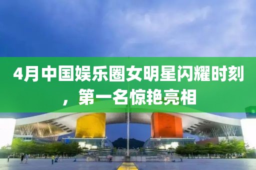4月中国娱乐圈女明星闪耀时刻，第一名惊艳亮相