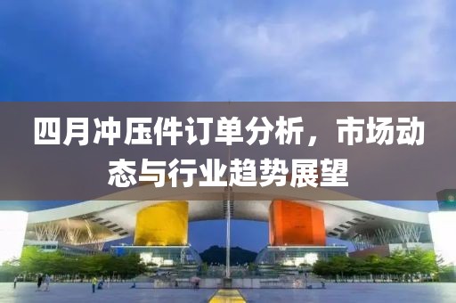 四月冲压件订单分析，市场动态与行业趋势展望