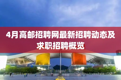 4月高邮招聘网最新招聘动态及求职招聘概览