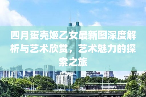 四月蛋壳姬乙女最新图深度解析与艺术欣赏，艺术魅力的探索之旅