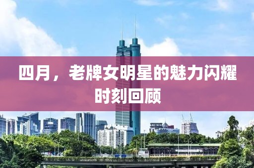 四月，老牌女明星的魅力闪耀时刻回顾