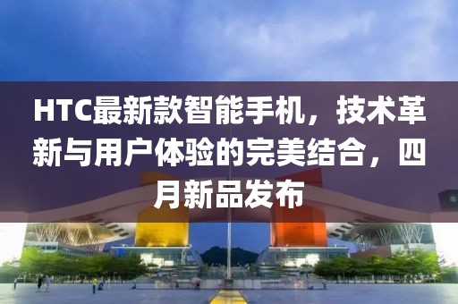 HTC最新款智能手机，技术革新与用户体验的完美结合，四月新品发布