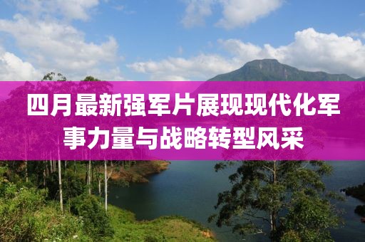 四月最新强军片展现现代化军事力量与战略转型风采