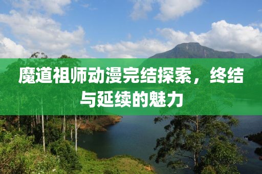 魔道祖师动漫完结探索，终结与延续的魅力