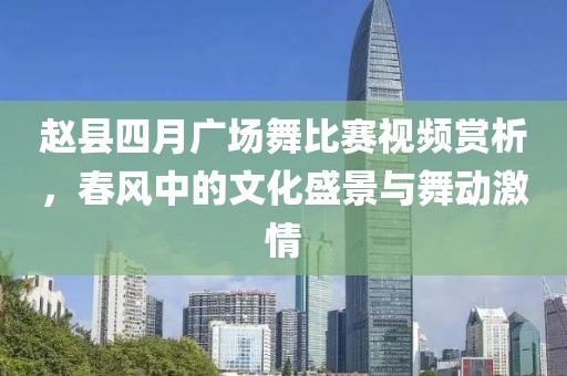 赵县四月广场舞比赛视频赏析，春风中的文化盛景与舞动激情