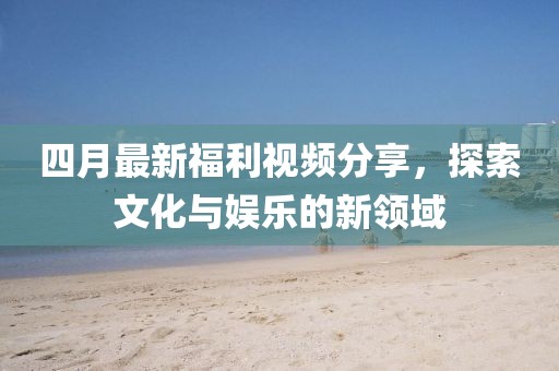 四月最新福利视频分享，探索文化与娱乐的新领域