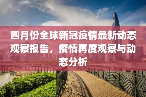 四月份全球新冠疫情最新动态观察报告，疫情再度观察与动态分析