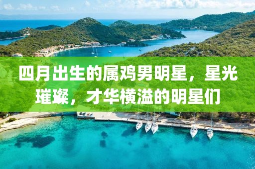 四月出生的属鸡男明星，星光璀璨，才华横溢的明星们