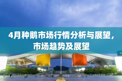 4月种鹅市场行情分析与展望，市场趋势及展望