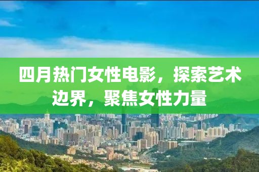 四月热门女性电影，探索艺术边界，聚焦女性力量