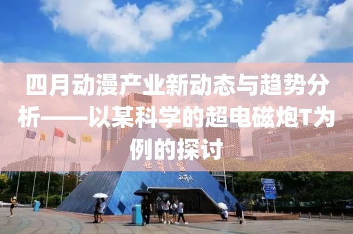 四月动漫产业新动态与趋势分析——以某科学的超电磁炮T为例的探讨