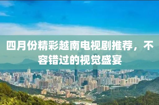 四月份精彩越南电视剧推荐，不容错过的视觉盛宴