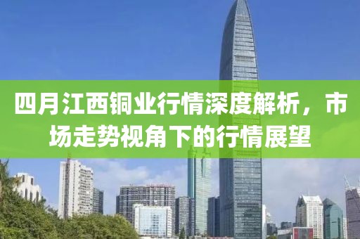 四月江西铜业行情深度解析，市场走势视角下的行情展望