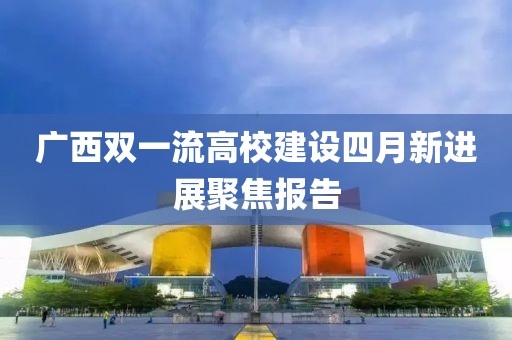 广西双一流高校建设四月新进展聚焦报告