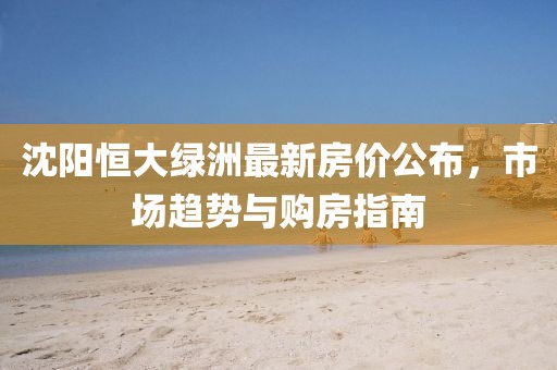 沈阳恒大绿洲最新房价公布，市场趋势与购房指南