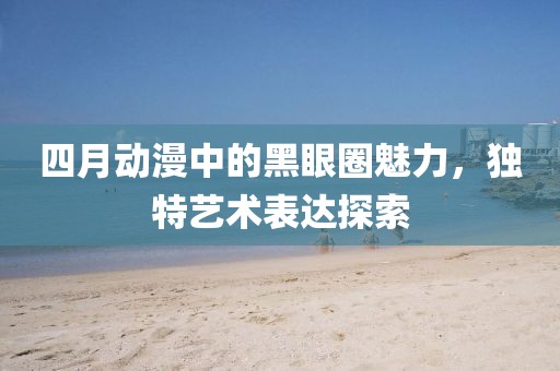 四月动漫中的黑眼圈魅力，独特艺术表达探索