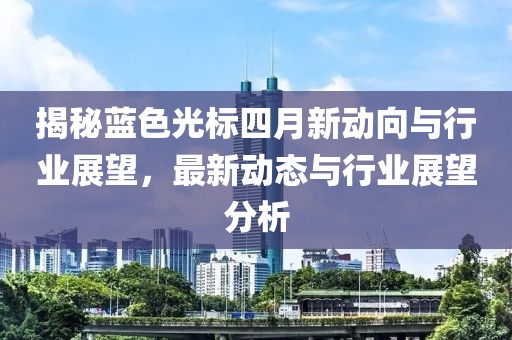揭秘蓝色光标四月新动向与行业展望，最新动态与行业展望分析