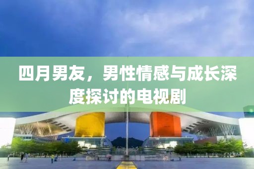 四月男友，男性情感与成长深度探讨的电视剧