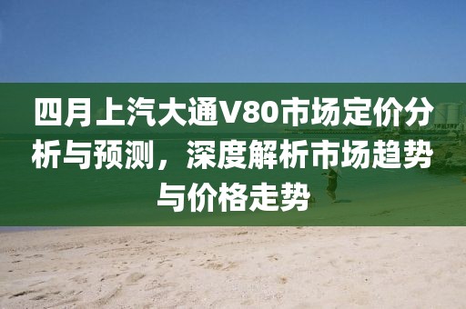 四月上汽大通V80市场定价分析与预测，深度解析市场趋势与价格走势