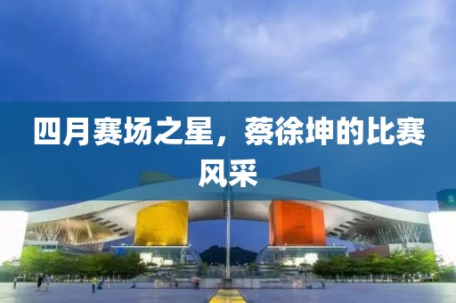 四月赛场之星，蔡徐坤的比赛风采