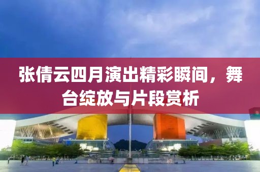 张倩云四月演出精彩瞬间，舞台绽放与片段赏析