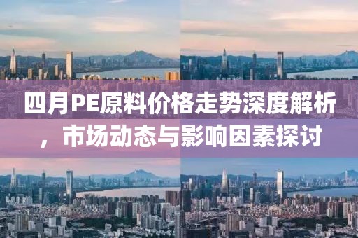 四月PE原料价格走势深度解析，市场动态与影响因素探讨