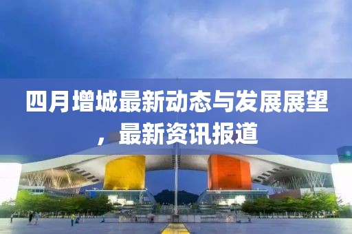 四月增城最新动态与发展展望，最新资讯报道