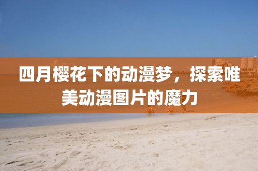 四月樱花下的动漫梦，探索唯美动漫图片的魔力