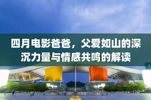 四月电影爸爸，父爱如山的深沉力量与情感共鸣的解读