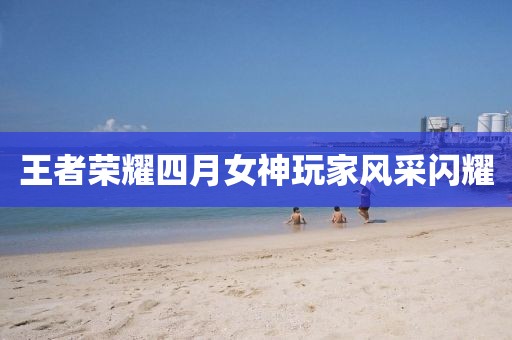 王者荣耀四月女神玩家风采闪耀