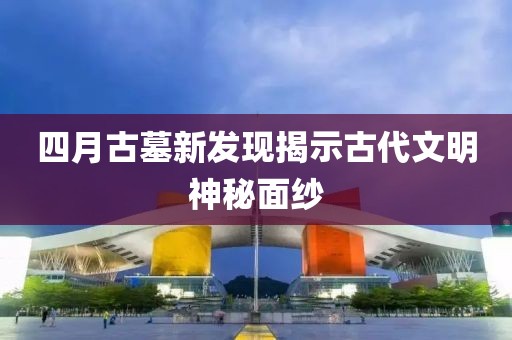 四月古墓新发现揭示古代文明神秘面纱