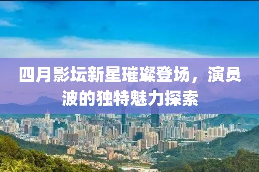 四月影坛新星璀璨登场，演员波的独特魅力探索