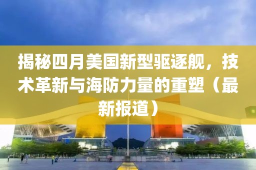 揭秘四月美国新型驱逐舰，技术革新与海防力量的重塑（最新报道）