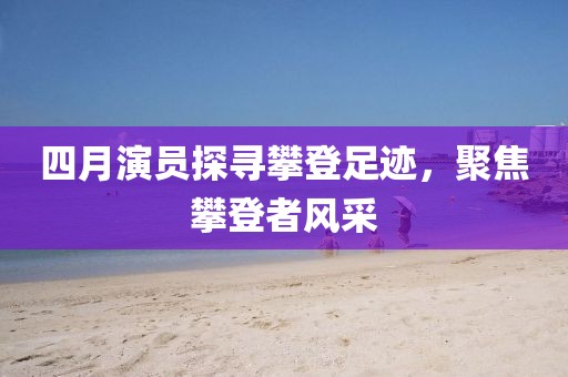 四月演员探寻攀登足迹，聚焦攀登者风采