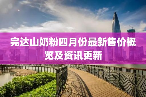 完达山奶粉四月份最新售价概览及资讯更新