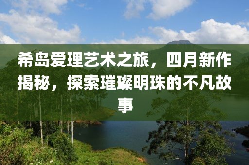 希岛爱理艺术之旅，四月新作揭秘，探索璀璨明珠的不凡故事