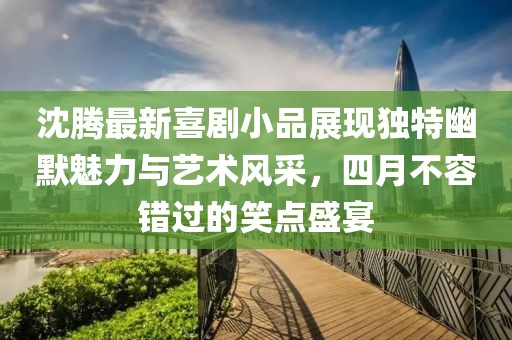 沈腾最新喜剧小品展现独特幽默魅力与艺术风采，四月不容错过的笑点盛宴