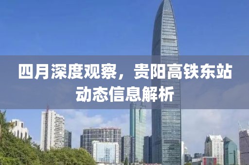 四月深度观察，贵阳高铁东站动态信息解析