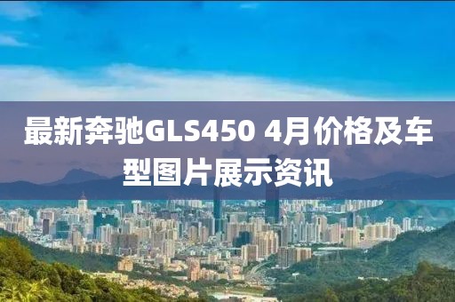 最新奔驰GLS450 4月价格及车型图片展示资讯