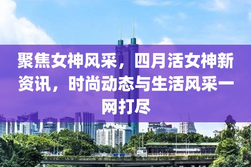 聚焦女神风采，四月活女神新资讯，时尚动态与生活风采一网打尽