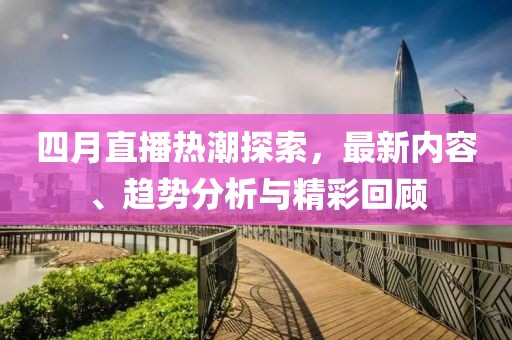 四月直播热潮探索，最新内容、趋势分析与精彩回顾