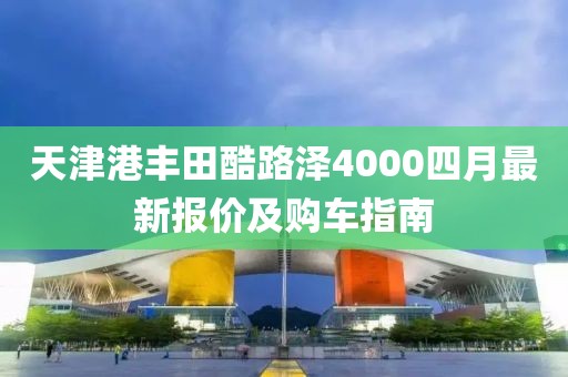 天津港丰田酷路泽4000四月最新报价及购车指南