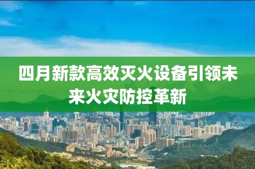 四月新款高效灭火设备引领未来火灾防控革新