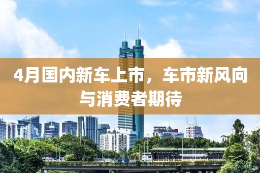 4月国内新车上市，车市新风向与消费者期待