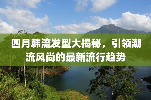 四月韩流发型大揭秘，引领潮流风尚的最新流行趋势