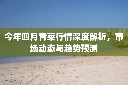 今年四月青菜行情深度解析，市场动态与趋势预测