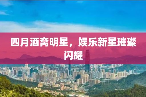 四月酒窝明星，娱乐新星璀璨闪耀