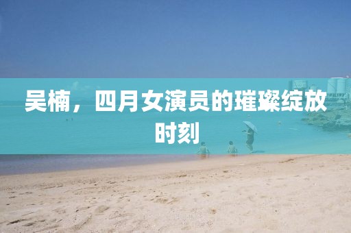 吴楠，四月女演员的璀璨绽放时刻